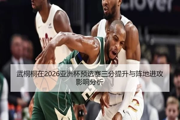 武桐桐在2026亚洲杯预选赛三分提升与阵地进攻影响分析
