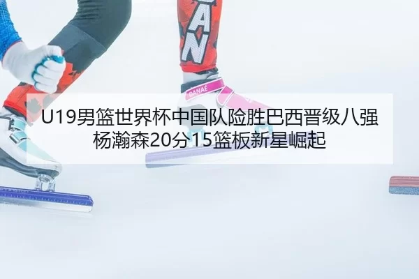 U19男篮世界杯中国队险胜巴西晋级八强杨瀚森20分15篮板新星崛起
