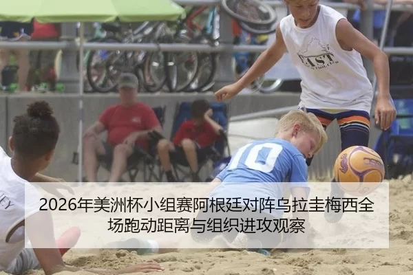 2026年美洲杯小组赛阿根廷对阵乌拉圭梅西全场跑动距离与组织进攻观察